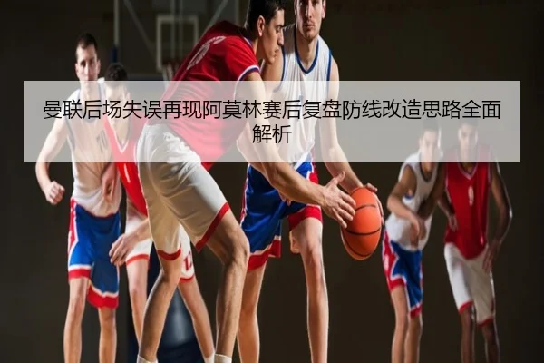 曼联后场失误再现阿莫林赛后复盘防线改造思路全面解析