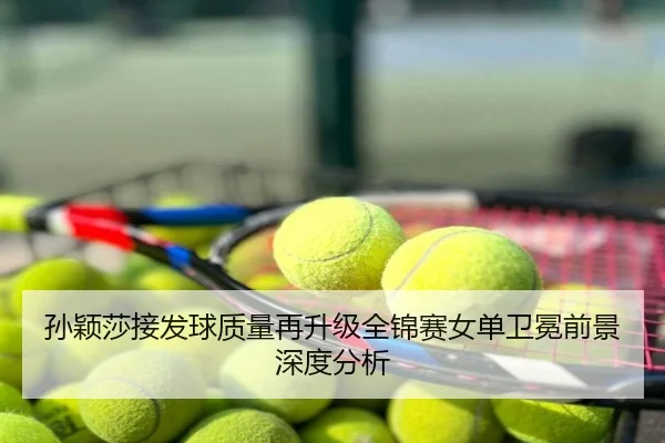 孙颖莎接发球质量再升级全锦赛女单卫冕前景深度分析
